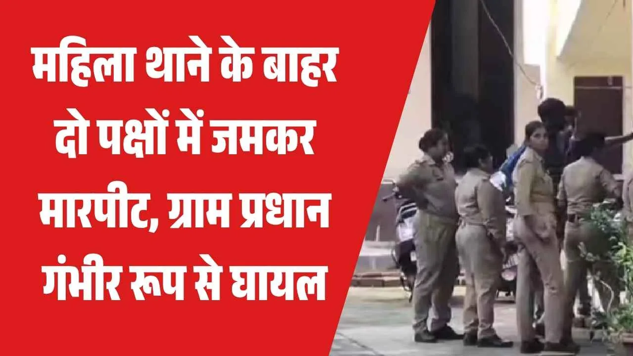 महिला थाने के बाहर दो पक्षों में जमकर मारपीट, ग्राम प्रधान गंभीर रूप से घायल